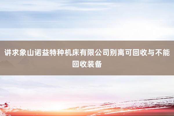 讲求象山诺益特种机床有限公司别离可回收与不能回收装备
