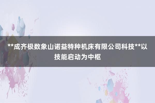 **成齐极数象山诺益特种机床有限公司科技**以技能启动为中枢